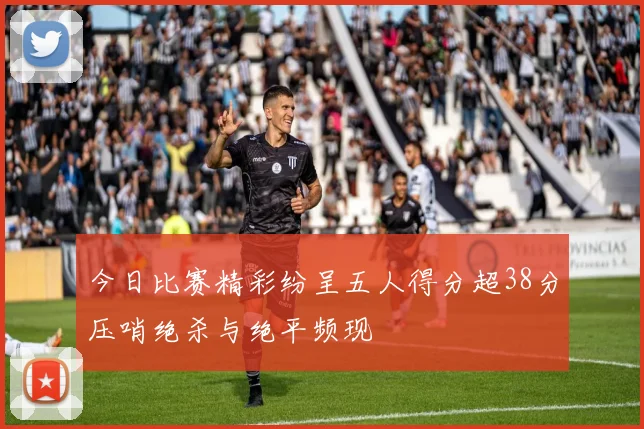 今日比赛精彩纷呈五人得分超38分压哨绝杀与绝平频现