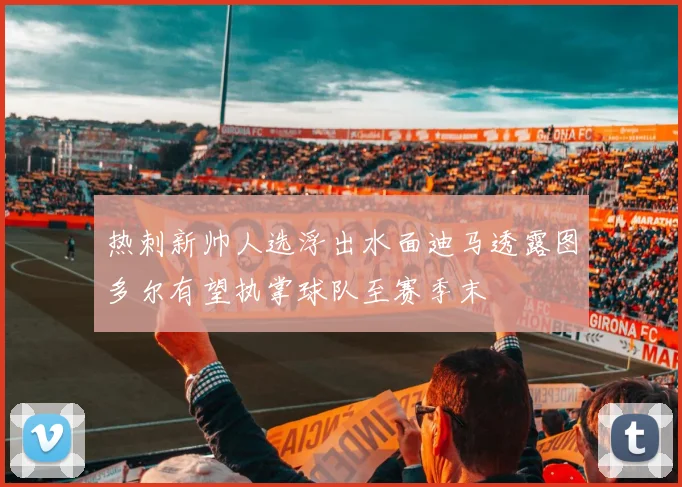 热刺新帅人选浮出水面迪马透露图多尔有望执掌球队至赛季末