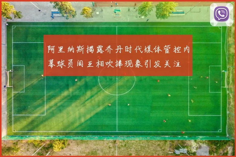 阿里纳斯揭露乔丹时代媒体管控内幕球员间互相吹捧现象引发关注
