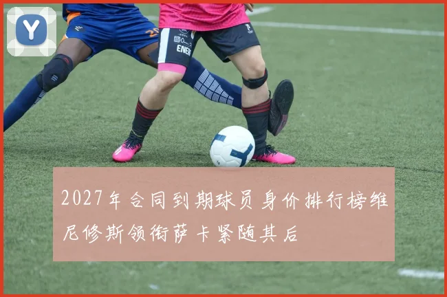 2027年合同到期球员身价排行榜维尼修斯领衔萨卡紧随其后