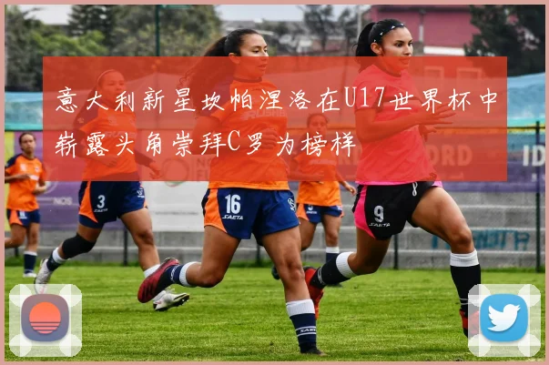 意大利新星坎帕涅洛在U17世界杯中崭露头角崇拜C罗为榜样