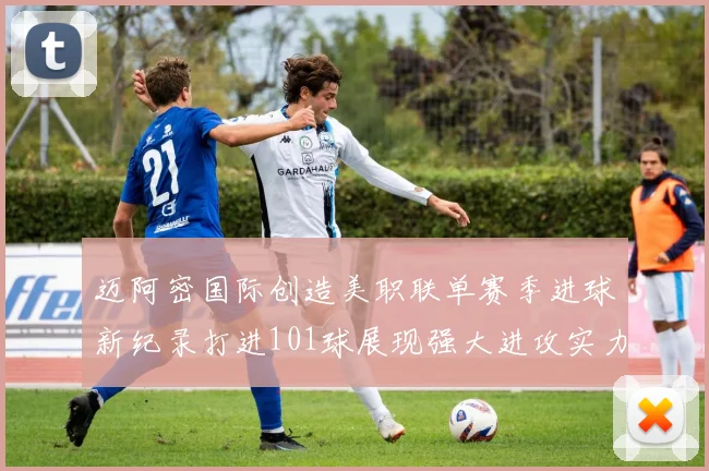 迈阿密国际创造美职联单赛季进球新纪录打进101球展现强大进攻实力