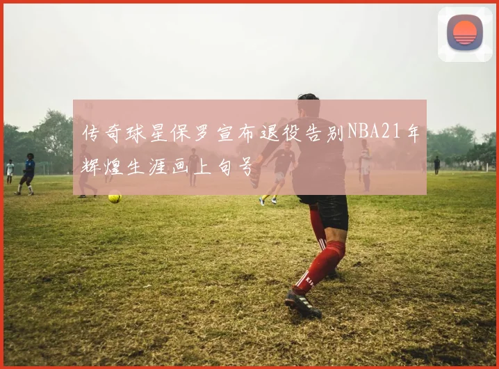 传奇球星保罗宣布退役告别NBA21年辉煌生涯画上句号