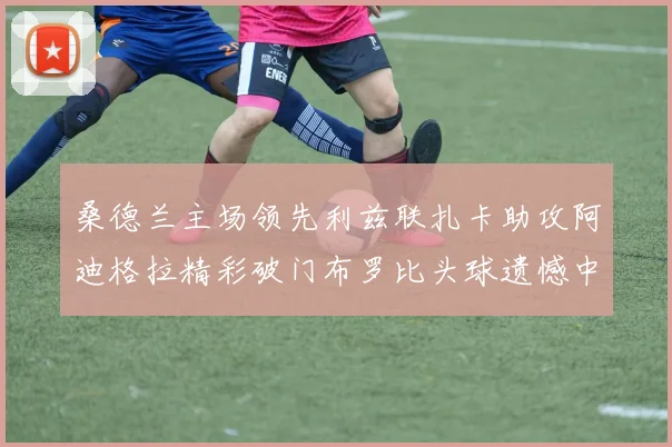 桑德兰主场领先利兹联扎卡助攻阿迪格拉精彩破门布罗比头球遗憾中楣