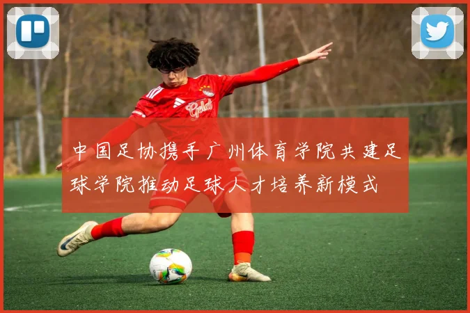 中国足协携手广州体育学院共建足球学院推动足球人才培养新模式