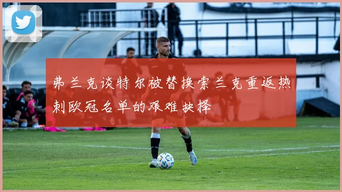 弗兰克谈特尔被替换索兰克重返热刺欧冠名单的艰难抉择