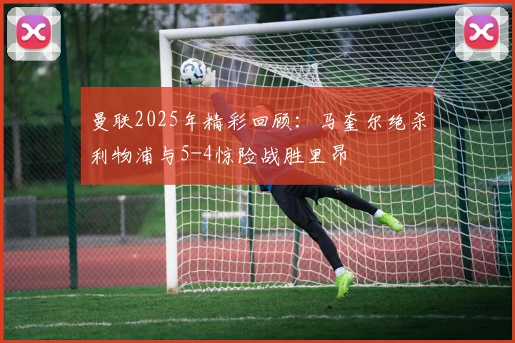 曼联2025年精彩回顾：马奎尔绝杀利物浦与5-4惊险战胜里昂