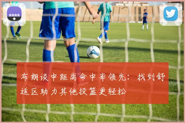 布朗谈中距离命中率领先：找到舒适区助力其他投篮更轻松
