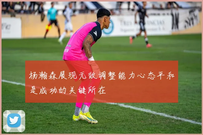 杨瀚森展现无敌调整能力心态平和是成功的关键所在