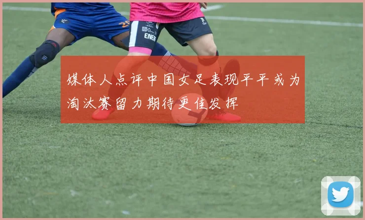 媒体人点评中国女足表现平平或为淘汰赛留力期待更佳发挥
