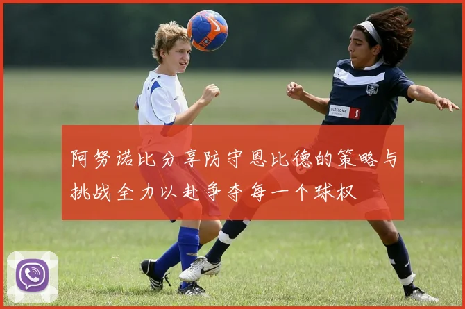 阿努诺比分享防守恩比德的策略与挑战全力以赴争夺每一个球权