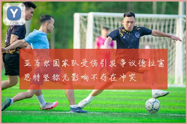 亚马尔国家队受伤引发争议德拉富恩特坚称无影响不存在冲突