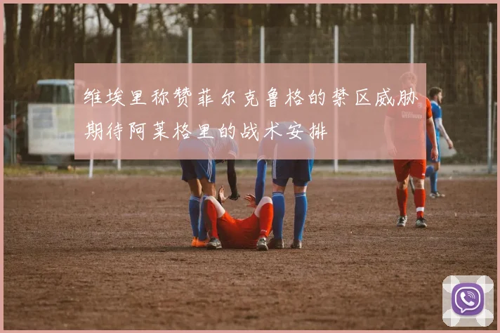 维埃里称赞菲尔克鲁格的禁区威胁期待阿莱格里的战术安排