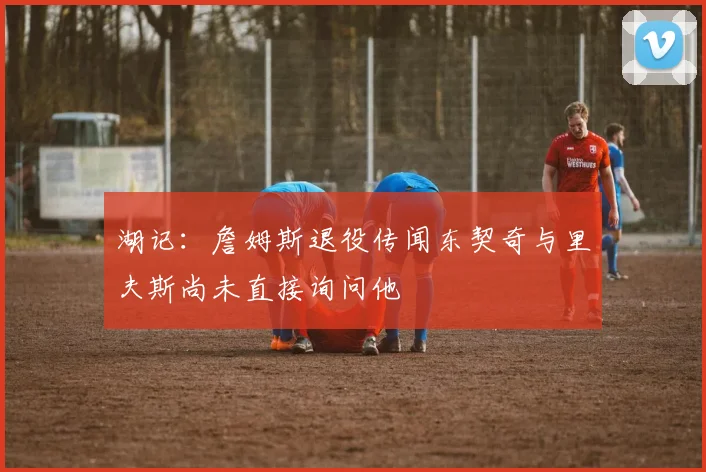 湖记：詹姆斯退役传闻东契奇与里夫斯尚未直接询问他
