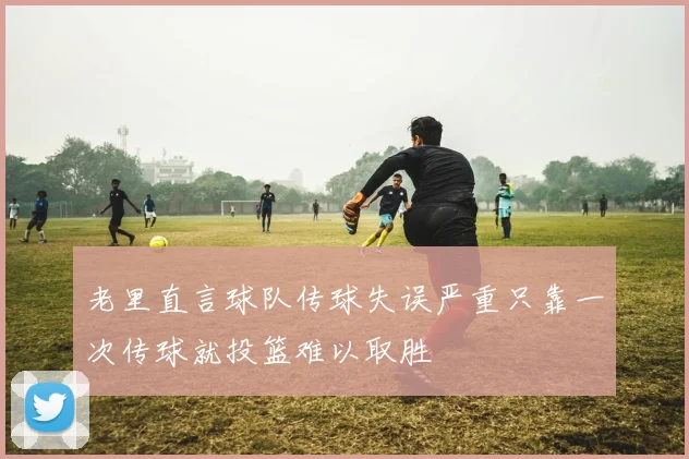 老里直言球队传球失误严重只靠一次传球就投篮难以取胜