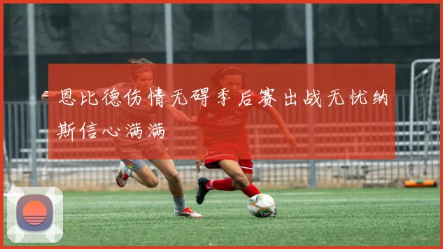 恩比德伤情无碍季后赛出战无忧纳斯信心满满