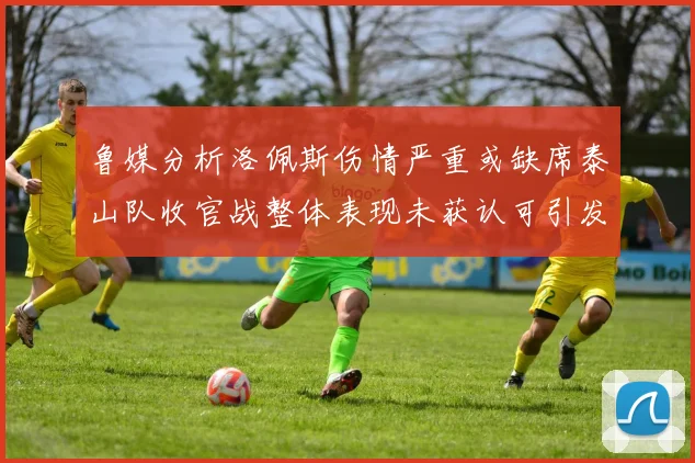 鲁媒分析洛佩斯伤情严重或缺席泰山队收官战整体表现未获认可引发关注
